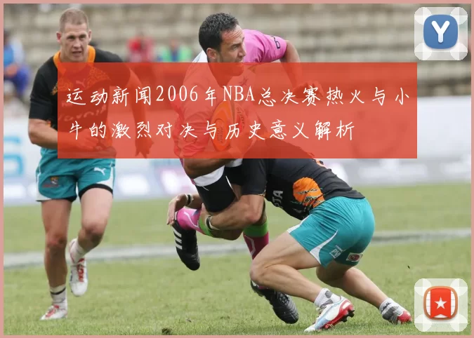 运动新闻2006年NBA总决赛热火与小牛的激烈对决与历史意义解析