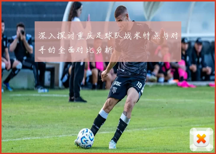 深入探讨重庆足球队战术特点与对手的全面对比分析