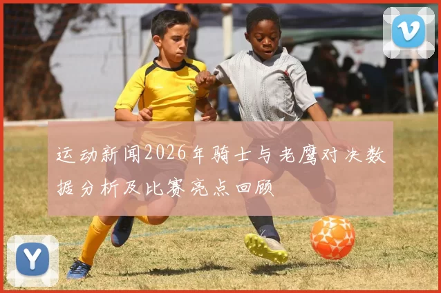 运动新闻2026年骑士与老鹰对决数据分析及比赛亮点回顾