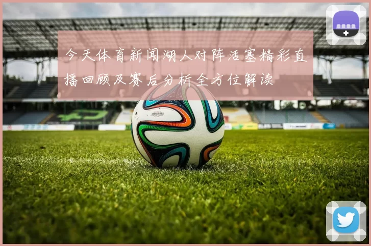今天体育新闻湖人对阵活塞精彩直播回顾及赛后分析全方位解读